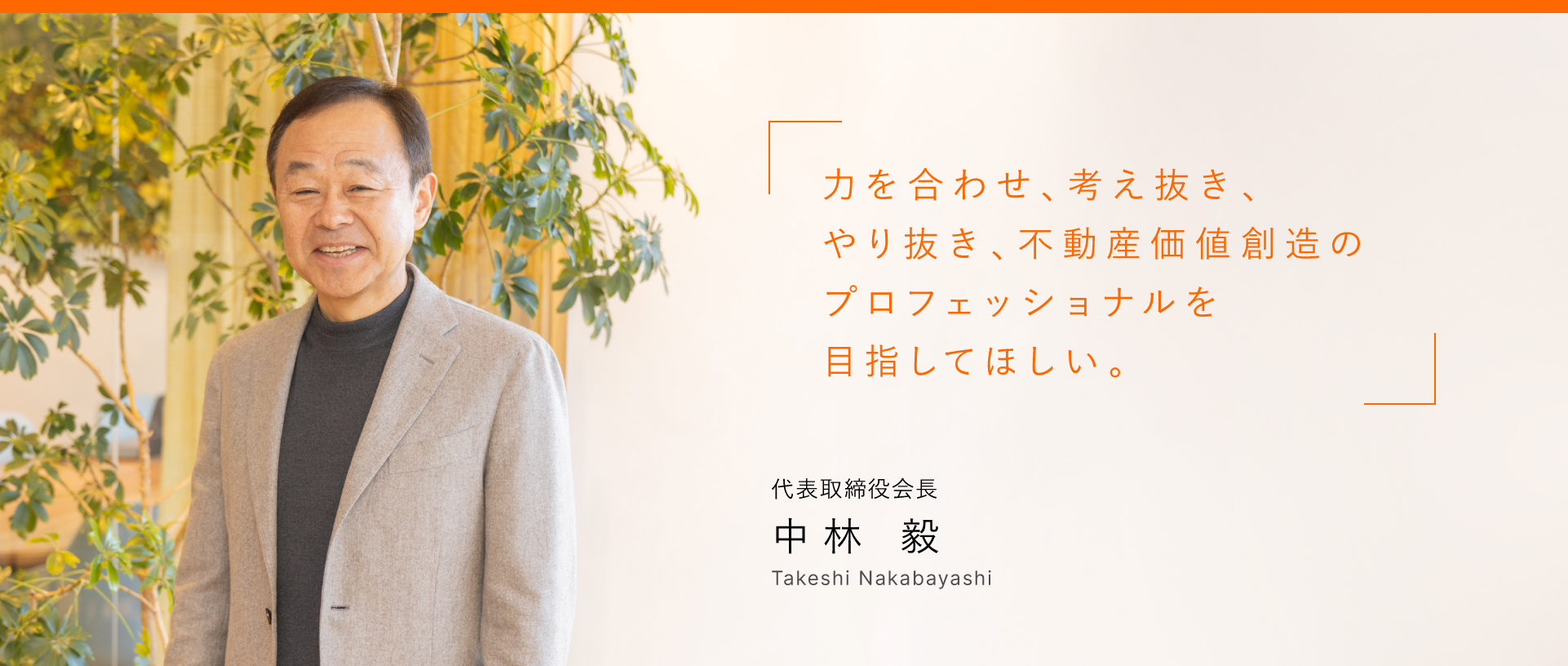 力を合わせ、考え抜き、やり抜き、不動産価値創造のプロフェッショナルを目指してほしい。 代表取締役会長 中林 毅 Takeshi Nakabayashi