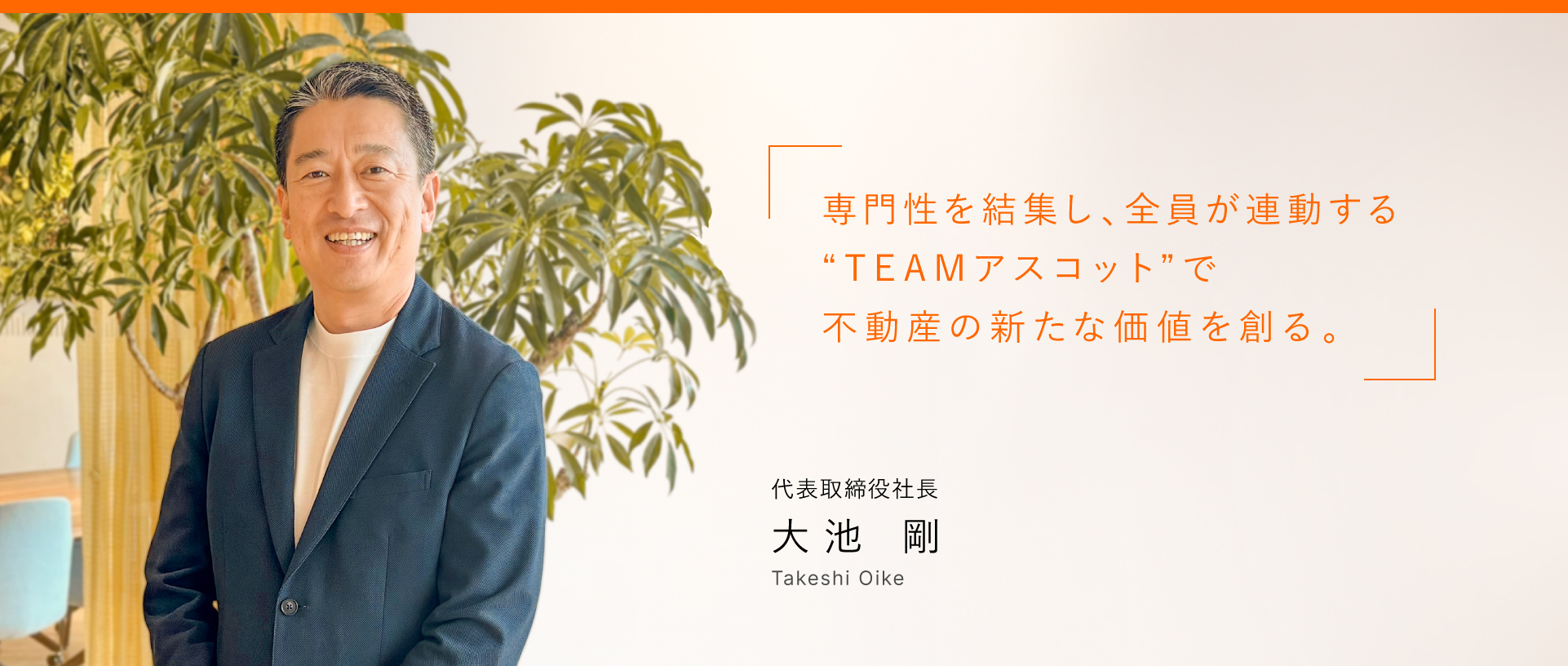 専門性を結集し、全員が連動する”TEAMアスコット”で不動産の新たな価値を作る。 代表取締役社長 大池 剛 Takeshi Oike